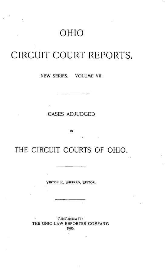 handle is hein.statereports/ohccr0007 and id is 1 raw text is: OHIO
CIRCUIT COURT REPORTS.
NEW  SERIES.  VOLUME VII.
CASES ADJUDGED
IN
THE CIRCUIT COURTS OF OHIO.

VINTON R. SHEPARD, EDITOR.
CINCINNATI:
THE OHIO LAW REPORTER COMPANY.
1906.


