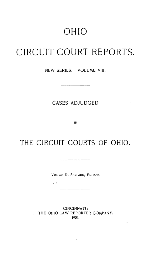 handle is hein.statereports/ohccr0008 and id is 1 raw text is: OHIO
CIRCUIT COURT REPORTS.
NEW SERIES. VOLUME VIII.
CASES ADJUDGED
IN
THE CIRCUIT COURTS OF OHIO.
VINTON R. SHEPARD, EDITOR.
CINCINNATI:
THE OHIO LAW REPORTER COMPANY,
1906,


