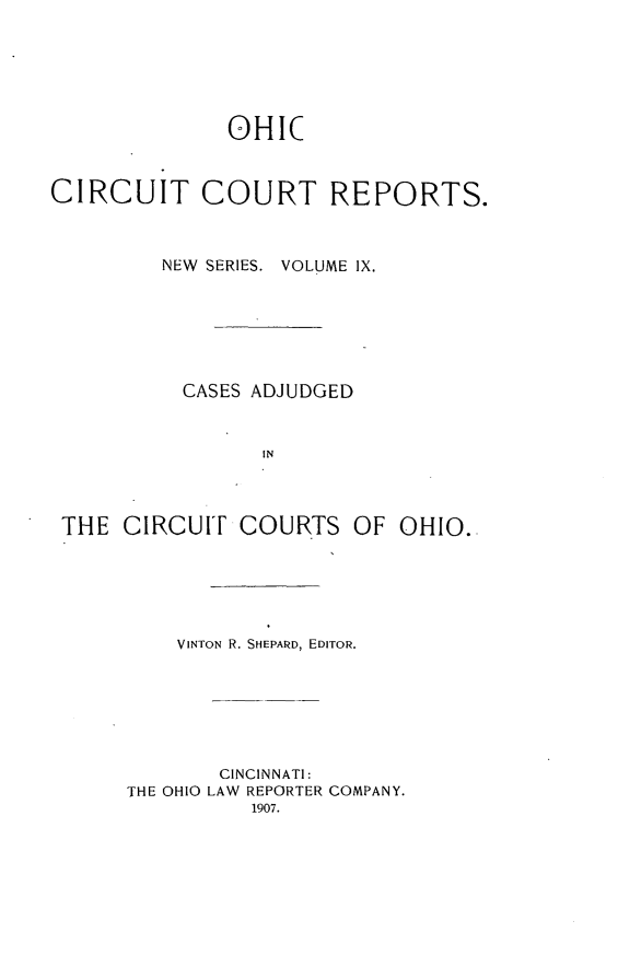 handle is hein.statereports/ohccr0009 and id is 1 raw text is: OHIC
CIRCUIT COURT REPORTS.
NEW  SERIES. VOLUME IX.
CASES ADJUDGED
IN
THE CIRCUIT COURTS OF OHIO.

VINTON R. SHEPARD, EDITOR.
CINCINNATI:
THE OHIO LAW REPORTER COMPANY.
1907.


