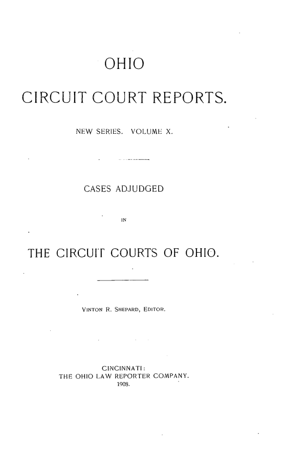 handle is hein.statereports/ohccr0010 and id is 1 raw text is: OHIO
CIRCUIT COURT REPORTS.
NEW SERIES. VOLUME X.
CASES ADJUDGED
IN

THE CIRCUIT COURTS

OF OHIO.

VINTON R. SHEPARD, EDITOR.
CINCINNATI:
THE OHIO LAW REPORTER COMPANY.
1908.


