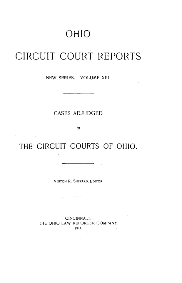 handle is hein.statereports/ohccr0013 and id is 1 raw text is: OHIO
CIRCUIT COURT REPORTS
NEW  SERIES. VOLUME XIII.
CASES ADJUDGED
IN
THE CIRCUIT COURTS OF OHIO.

VINTON R. SHEPARD, EDITOR.
CINCINNATI:
THE OHIO LAW REPORTER COMPANY.
1911,


