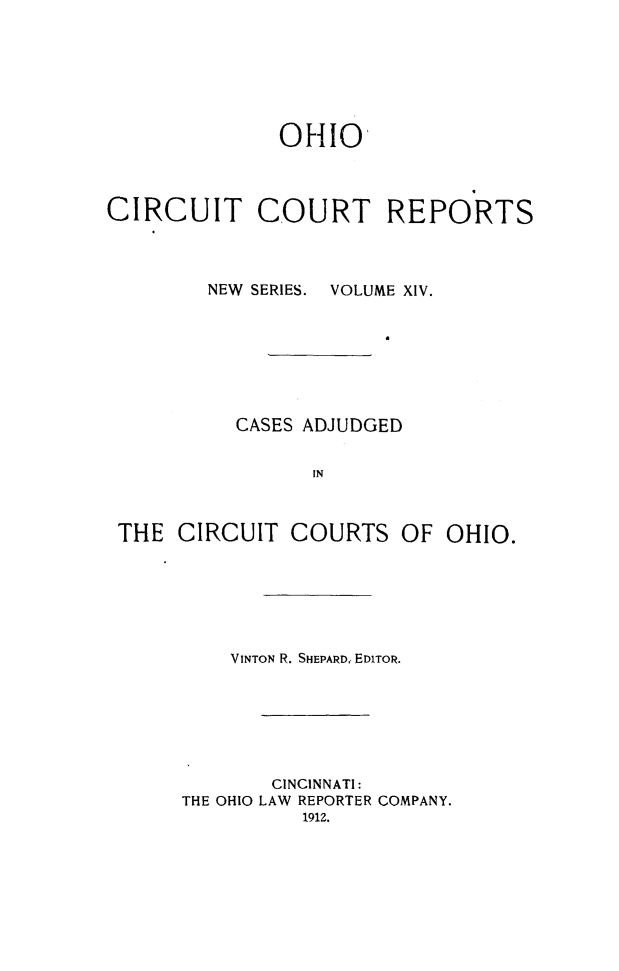 handle is hein.statereports/ohccr0014 and id is 1 raw text is: OHIO
CIRCUIT COURT REPORTS
NEW SERIES.  VOLUME XIV.
CASES ADJUDGED
IN
THE CIRCUIT COURTS OF OHIO.

VINTON R. SHEPARD. EDITOR.

THE OHIO

CINCINNATI:
LAW REPORTER COMPANY.
1912.


