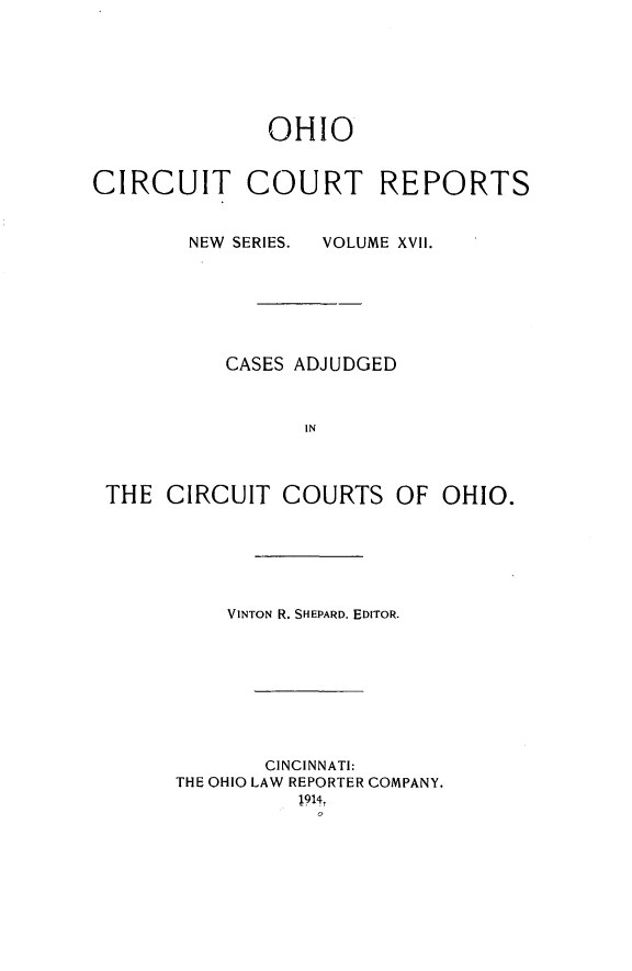 handle is hein.statereports/ohccr0017 and id is 1 raw text is: OHIO
CIRCUIT COURT REPORTS
NEW SERIES.  VOLUME XVII.
CASES ADJUDGED
IN
THE CIRCUIT COURTS OF OHIO.
VINTON R. SHEPARD, EDITOR.
CINCINNATI:
THE OHIO LAW REPORTER COMPANY.
1914,



