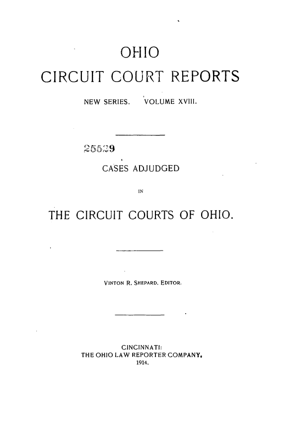 handle is hein.statereports/ohccr0018 and id is 1 raw text is: OHIO
CIRCUIT COURT REPORTS

NEW SERIES.

VOLUME XVIII.

CASES ADJUDGED
IN
THE CIRCUIT COURTS OF OHIO.

VINTON R. SHEPARD, EDITOR.
CINCINNATI:
THE OHIO LAW REPORTER COMPANY,
1914.


