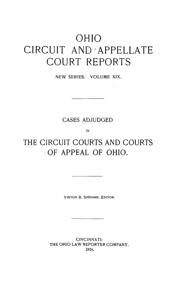 handle is hein.statereports/ohccr0019 and id is 1 raw text is: OHIO
CIRCUIT AND 'APPELLATE
COURT REPORTS
NEW  SERIES. VOLUME XIX.
CASES ADJUDGED
IN
THE CIRCUIT COURTS AND COURTS
IOF APPEAL OF OHIO.

VINTON R. SHEPARD, EDITOR.
CINCINNATI:
THE OHIO LAW REPORTER COMPANY.
1914.


