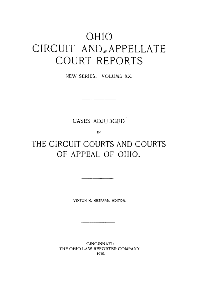 handle is hein.statereports/ohccr0020 and id is 1 raw text is: OHIO
CIRCUIT AND,, APPELLATE
COURT REPORTS
NEW SERIES. VOLUME XX.
CASES ADJUDGED
IN
THE CIRCUIT COURTS AND COURTS
OF APPEAL OF OHIO.

VINTON R. SHEPARD, EDITOR.
CINCINNATI:
THE OHIO LAW REPORTER COMPANY.
1915.


