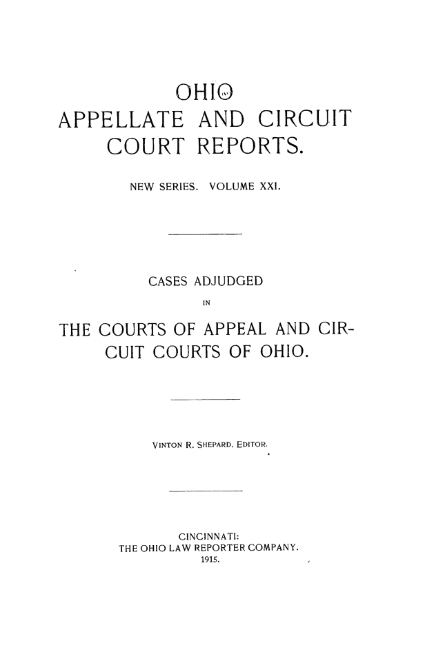 handle is hein.statereports/ohccr0021 and id is 1 raw text is: OHIO
APPELLATE AND CIRCUIT
COURT REPORTS.
NEW SERIES. VOLUME XXI.
CASES ADJUDGED
IN
THE COURTS OF APPEAL AND CIR-
CUIT COURTS OF OHIO.

VINTON R. SHEPARD, EDITOR.
CINCINNATI:
THE OHIO LAW REPORTER COMPANY.
1915.


