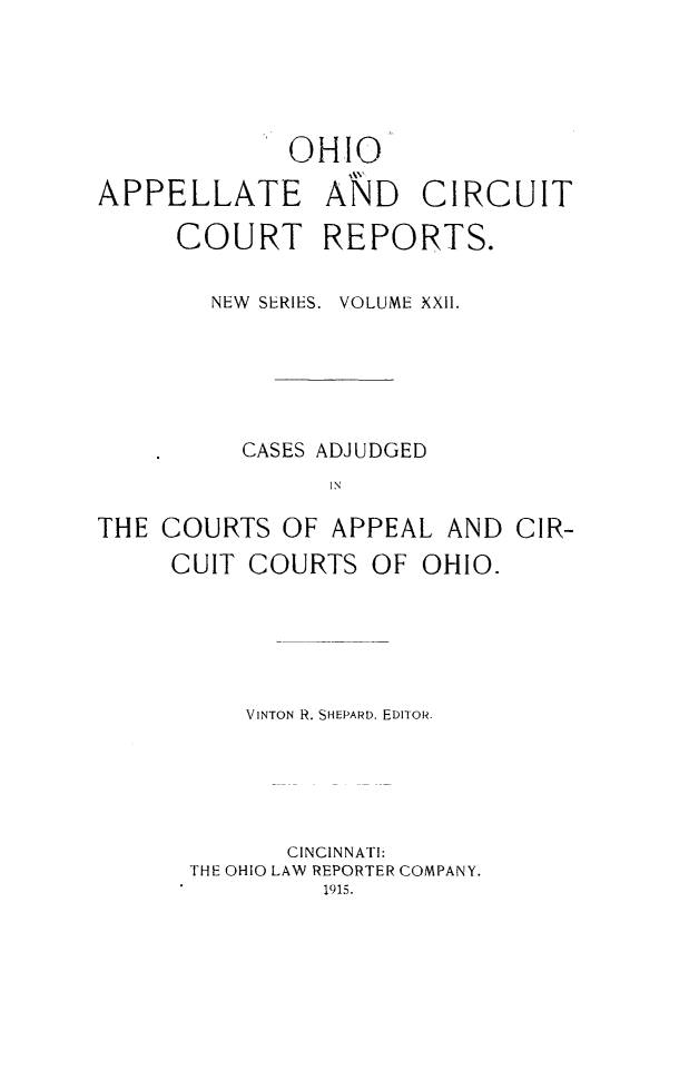 handle is hein.statereports/ohccr0022 and id is 1 raw text is: OHIO
APPELLATE AND CIRCUIT
COURT REPORTS.
NEW SERIES. VOLUME XXII.
CASES ADJUDGED
IN
THE COURTS OF APPEAL AND CIR-
CUIT COURTS OF OHIO.

VINTON R. SHEPARD. EDITOR.
CINCINNATI:
THE OHIO LAW REPORTER COMPANY.
1915.


