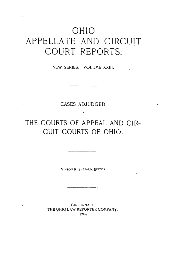 handle is hein.statereports/ohccr0023 and id is 1 raw text is: OHIO
APPELLATE AND CIRCUIT
COURT REPORTS.
NEW  SERIES. VOLUME XXIII.
CASES ADJUDGED
IN
THE COURTS OF APPEAL AND CIR-
CUIT COURTS OF OHIO.

VINTON R. SHEPARD, EDITOR.
CINCINNATI:
THE OHIO LAW REPORTER COMPANY,
1915,


