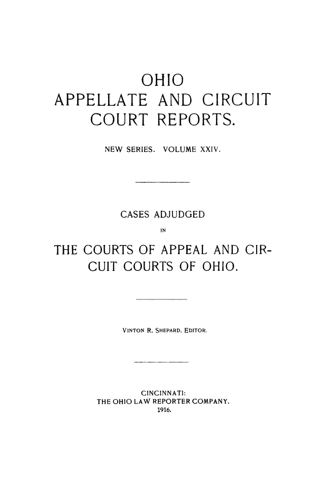 handle is hein.statereports/ohccr0024 and id is 1 raw text is: OHIO
APPELLATE AND CIRCUIT
COURT REPORTS.
NEW SERIES. VOLUME XXIV.
CASES ADJUDGED
IN
THE COURTS OF APPEAL AND CIR-
CUIT COURTS OF OHIO.

VINTON R. SHEPARD. EDITOR.
CINCINNATI:
THE OHIO LAW REPORTER COMPANY.
1916.


