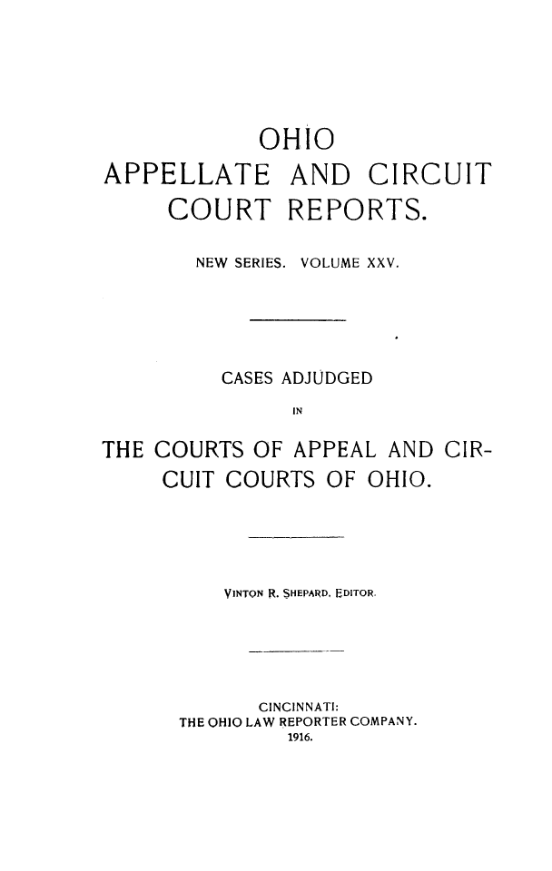 handle is hein.statereports/ohccr0025 and id is 1 raw text is: OHIO
APPELLATE AND CIRCUIT
COURT REPORTS.
NEW SERIES. VOLUME XXV.
CASES ADJUDGED
IN
THE COURTS OF APPEAL AND CIR-
CUIT COURTS OF OHIO.

VINTON R. SHEPARD, EDITOR.
CINCINNATI:
THE OHIO LAW REPORTER COMPANY.
1916.


