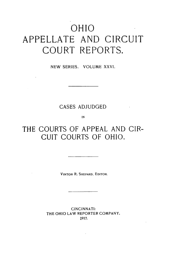handle is hein.statereports/ohccr0026 and id is 1 raw text is: OHIO
APPELLATE AND CIRCUIT
COURT REPORTS.
NEW  SERIES. VOLUME XXVI.
CASES ADJUDGED
IN
THE COURTS OF APPEAL AND CIR-
CUIT COURTS OF OHIO.

VINTON R. SHEPARD, EDITOR.
CINCINNATI:
THE OHIO LAW REPORTER COMPANY.
1917.


