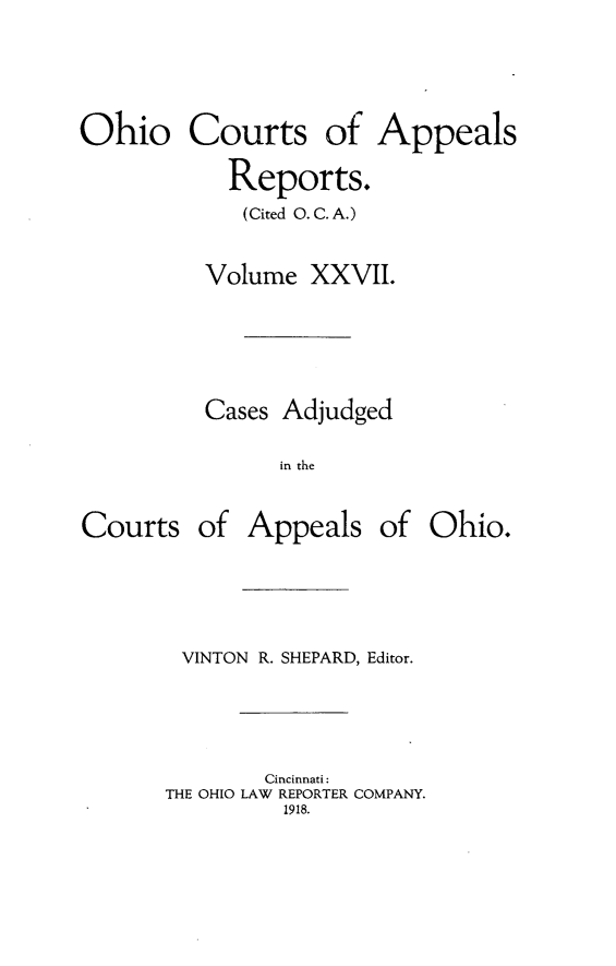 handle is hein.statereports/ohccr0027 and id is 1 raw text is: Ohio Courts of Appeals
Reports.
(Cited O. C. A.)
Volume XXVII.

Cases Adjudged
in the
Courts of Appeals of Ohio.

VINTON R. SHEPARD, Editor.
Cincinnati:
THE OHIO LAW REPORTER COMPANY.
1918.


