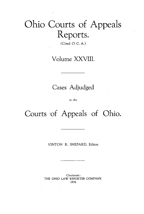 handle is hein.statereports/ohccr0028 and id is 1 raw text is: Ohio Courts of Appeals
Reports.
(Cited 0. C. A.)
Volume XXVIII.
Cases Adjudged
in the

Courts -of

Appeals of Ohio.

VINTON R. SHEPARD, Editor.
Cincinnati:
THE OHIO LAW REPORTER COMPANY.
1918,


