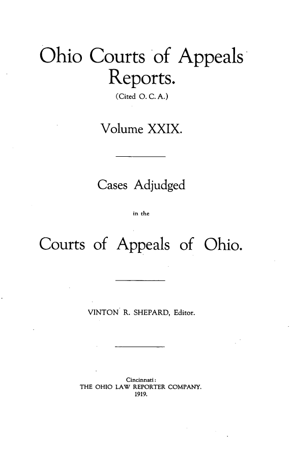 handle is hein.statereports/ohccr0029 and id is 1 raw text is: Ohio Courts of Appeals
Reports.
(Cited 0. C. A.)
Volume XXIX.
Cases Adjudged
in the

Courts

of Appeals of Ohio.

VINTON R. SHEPARD, Editor.
Cincinnati:
THE OHIO LAW REPORTER COMPANY.
1919.


