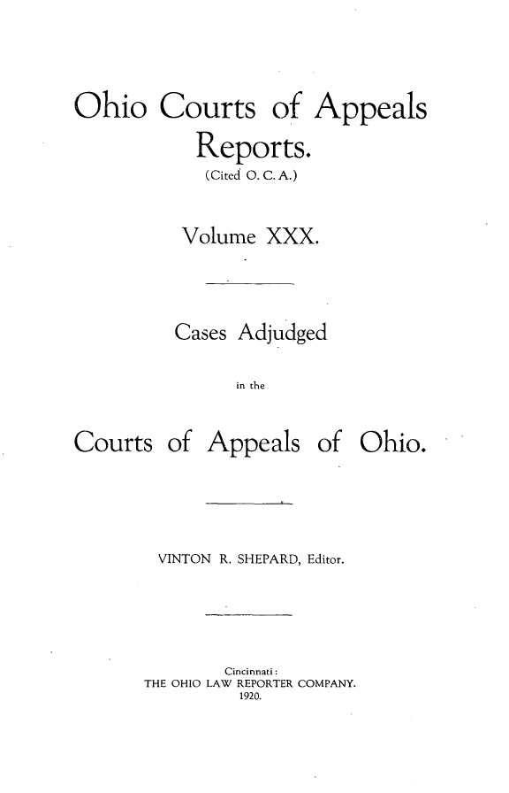handle is hein.statereports/ohccr0030 and id is 1 raw text is: Ohio Courts of Appeals
Reports.
(Cited 0. C. A.)
Volume XXX.
Cases Adjudged
in the

Courts

of Appeals of Ohio.

VINTON R. SHEPARD, Editor.
Cincinnati:
THE OHIO LAW REPORTER COMPANY.
1920.


