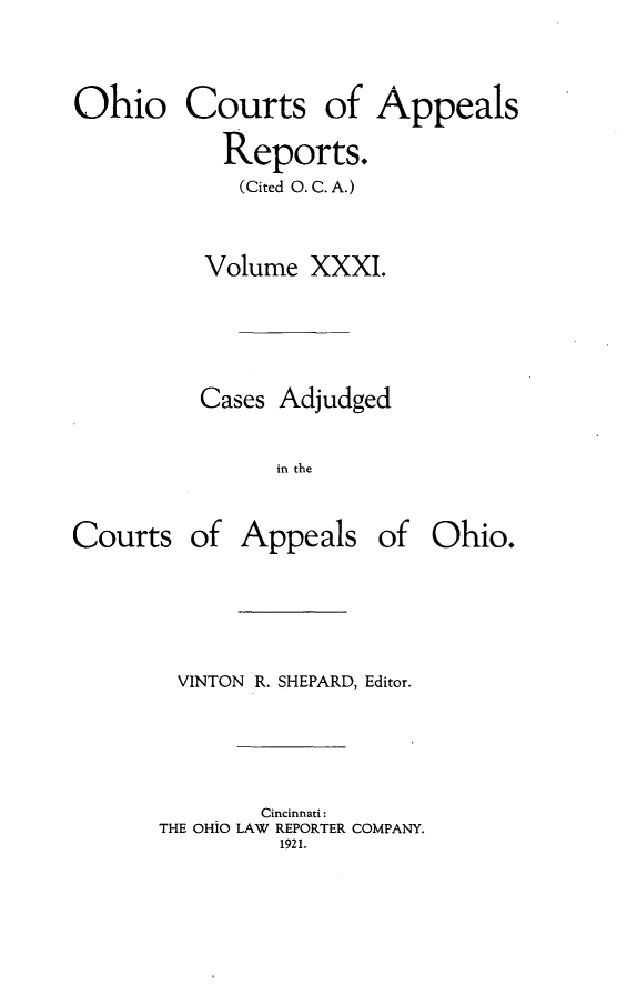 handle is hein.statereports/ohccr0031 and id is 1 raw text is: Ohio Courts of Appeals
Reports.
(Cited O. C. A.)
Volume XXXI.
Cases Adjudged
in the

Courts

of Appeals of Ohio.

VINTON R. SHEPARD, Editor.
Cincinnati:
THE OHiO LAW REPORTER COMPANY.
1921.


