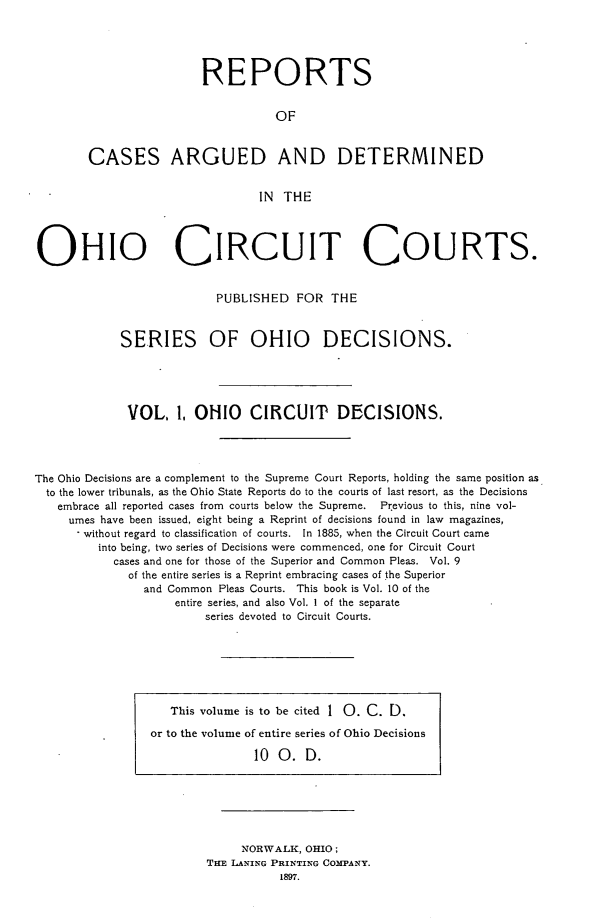 handle is hein.statereports/ohcirct0001 and id is 1 raw text is: REPORTS
OF
CASES ARGUED AND DETERMINED
IN THE

OHIO CIRCUIT COURTS.
PUBLISHED FOR THE
SERIES OF OHIO DECISIONS.
VOL. 1, OHIO CIRCUIT DECISIONS.
The Ohio Decisions are a complement to the Supreme Court Reports, holding the same position as
to the lower tribunals, as the Ohio State Reports do to the courts of last resort, as the Decisions
embrace all reported cases from courts below the Supreme.   Pr evious to this, nine vol-
umes have been issued, eight being a Reprint of decisions found in law magazines,
without regard to classification of courts. In 1885, when the Circuit Court came
into being, two series of Decisions were commenced, one for Circuit Court
cases and one for those of the Superior and Common Pleas. Vol. 9
of the entire series is a Reprint embracing cases of the Superior
and Common Pleas Courts. This book is Vol. 10 of the
entire series, and also Vol. I of the separate
series devoted to Circuit Courts.

This volume is to be cited 1 0. C. D.
or to the volume of entire series of Ohio Decisions
10 0. D.

NORWALK, OHIO;
THE LANING PRINTING COMPANY.
1897.


