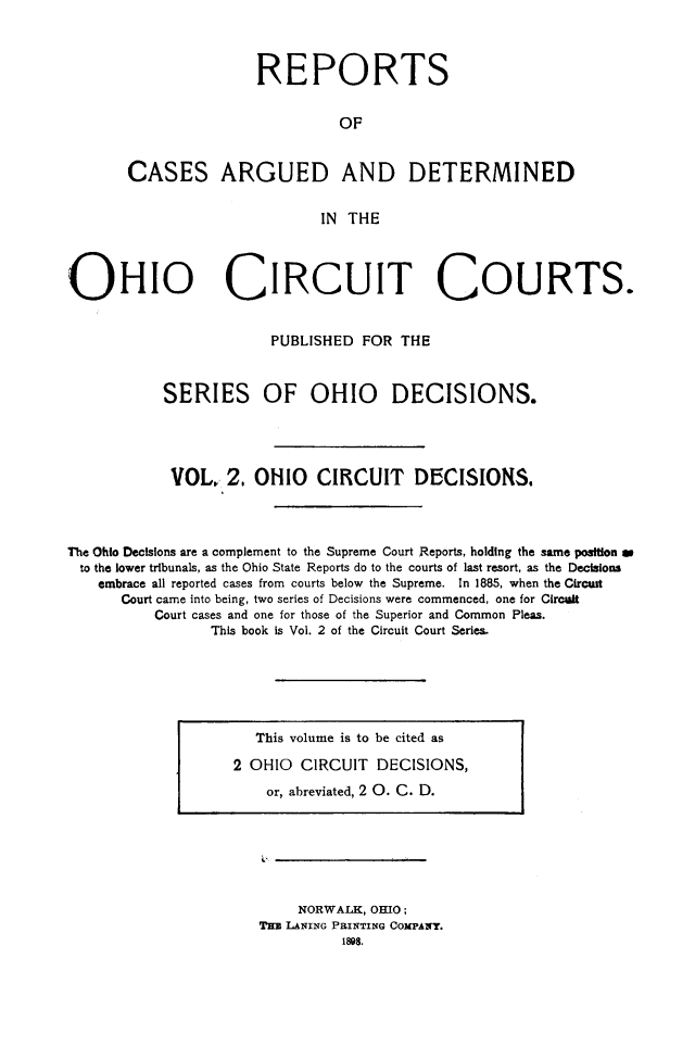 handle is hein.statereports/ohcirct0002 and id is 1 raw text is: REPORTS
OF
CASES ARGUED AND DETERMINED
IN THE

OHIO CIRCUIT COURTS.
PUBLISHED FOR THE
SERIES OF OHIO DECISIONS.
VOL, 2. OHIO CIRCUIT DECISIONS.
The Ohio Decisions are a complement to the Supreme Court Reports, holding the same position as
to the lower tribunals, as the Ohio State Reports do to the courts of last resort, as the Decisions
embrace all reported cases from courts below the Supreme. In 1885, when the Circaut
Court came into being, two series of Decisions were commenced, one for Circuit
Court cases and one for those of the Superior and Common Pleas.
This book is Vol. 2 of the Circuit Court Series.

This volume is to be cited as
2 OHIO CIRCUIT DECISIONS,
or, abreviated, 2 0. C. D.

NORWALK, OHIO;
THa LANING PRINTING COMPANY.
1898.


