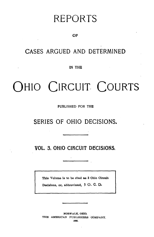 handle is hein.statereports/ohcirct0003 and id is 1 raw text is: REPORTS
OF

CASES ARGUED

AND DETERMINED

IN THE

OHIO CIRCUIT- COURTS
PUBLISHED FOR THE
SERIES OF OHIO DECISIONS.
VOL. 3, OHIO CIRCUIT DECISIONS.

NORWALK, OHIO.
THE AMERICAN PUBLISHERS COMPANY.
198.

This Volume is to be cited as 3 Ohio Circuit
Decisions, or, abbreviated, 3 0. C. D.


