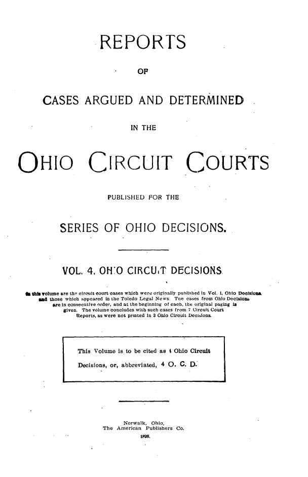handle is hein.statereports/ohcirct0004 and id is 1 raw text is: REPORTS
OF
CASES ARGUED AND DETERMINED
IN THE
OHIO CIRcuIT COURTS
PUBLISHED FOR THE
SERIES OF OHIO DECISIONS.
VOL. 4. OHO CI1CUIT DECISIONS.
f this volume are the circuit court cases which were originally published in Vol. 1, Ohio Docisiona
Wad those which appeared in the Toledo Legal News Tne cases from Ohio Decisionm
are in consecutive order, and at the beginning of each, the original paging la
given. The volume concludes with such cases from 7 Circuit Court
Reports, as were not printed In 3 Ohio Circuit Decisions.

Norwalk, Ohio,
The American Publishers Co.
1898.

This Volume is to be cited as 4 Ohio Circuit
Decisions, or, abbreviated, 4 0. C. D.


