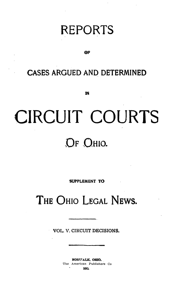 handle is hein.statereports/ohcirct0005 and id is 1 raw text is: REPORTS
(DP
CASES ARGUED AND DETERMINED
CIRCUIT COURTS

OF O0W.
SUPPLEMENT TO
THE OHIO LEGAL NEWS.
VOL. V. CIRCUIT DECISIONS.

NORvAur Omo.
The American Publishers Co


