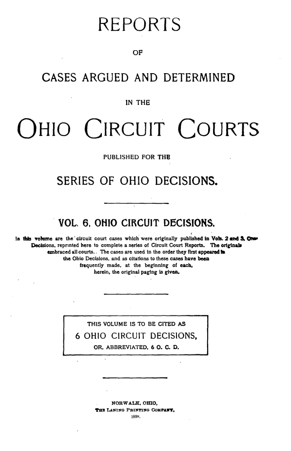 handle is hein.statereports/ohcirct0006 and id is 1 raw text is: REPORTS
OF
CASES ARGUED AND DETERMINED
IN THE

OHIO CIRCUIT COURTS
PUBLISHED FOR THE
SERIES OF OHIO DECISIONS.
VOL. 6, OHIO CIRCUIT DECISIONS.
In this volume are the* circuit court cases which were originally published in VoILs. 2 and 3& OmW
Decisions, reprinted here to complete a series of Circuit Court Reports. The originals
embraced all courts.. The cases are used in the order they first appeared to
the Ohio Decisions, and as citations to these cases have been
frequently made, at the beginning of each,
herein, the original paging is given.

THIS VOLUME IS TO BE CITED AS
6 OHIO CIRCUIT DECISIONS,
OR, ABBREVIATED, 6 0. C. D.

NORWALK, OIO,
TER LANING PRINTiiG COMPAWT,
1894.


