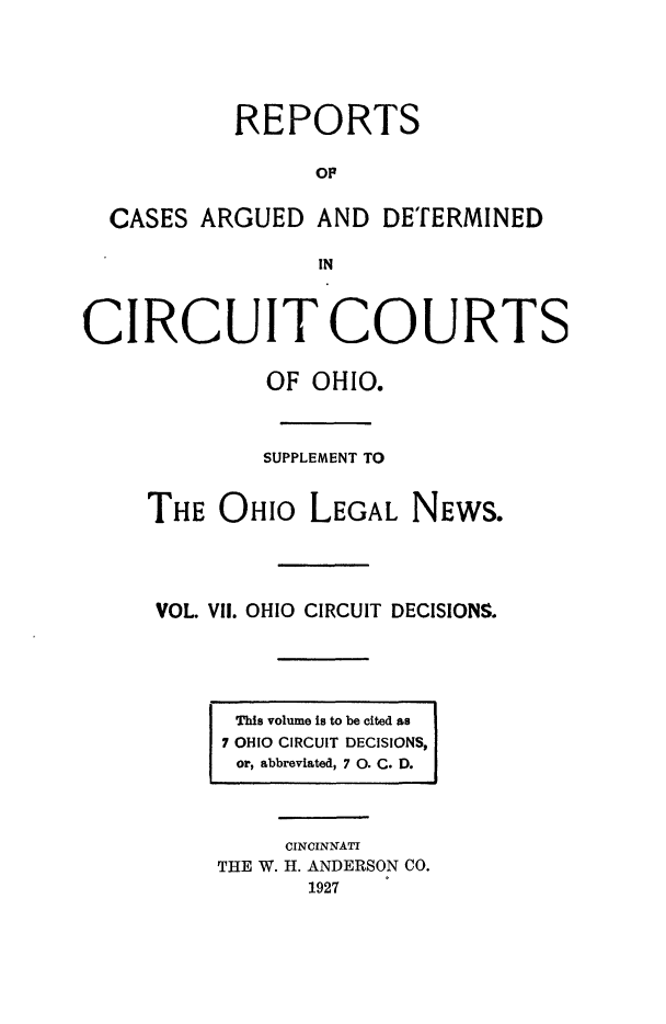 handle is hein.statereports/ohcirct0007 and id is 1 raw text is: REPORTS
OF
CASES ARGUED AND DETERMINED
CIRCUIT COURTS
OF OHIO.
SUPPLEMENT TO
THE OHIO LEGAL NEWS.
VOL. VII. OHIO CIRCUIT DECISIONS.

This volume is to be cited as
7 OHIO CIRCUIT DECISIONS,
or, abbreviated, 7 0. C. D.
CINCINNATI
THE W. H. ANDERSON CO.
1927


