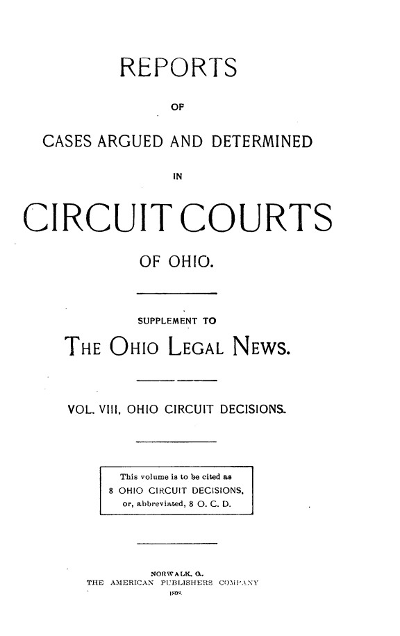 handle is hein.statereports/ohcirct0008 and id is 1 raw text is: REPORTS
OF
CASES ARGUED AND DETERMINED
IN
CIRCUIT COURTS
OF OHIO.

SUPPLEMENT TO
THE OHIO LEGAL NEWS.
VOL. Vill, OHIO CIRCUIT DECISIONS.

This volume is to be cited as
8 OHIO CIRCUIT DECISIONS.
or, abbreviated, 8 0. C. D.

NORWALK. 0.
THE AMERICAN PUBLISHERS CmI'PANY


