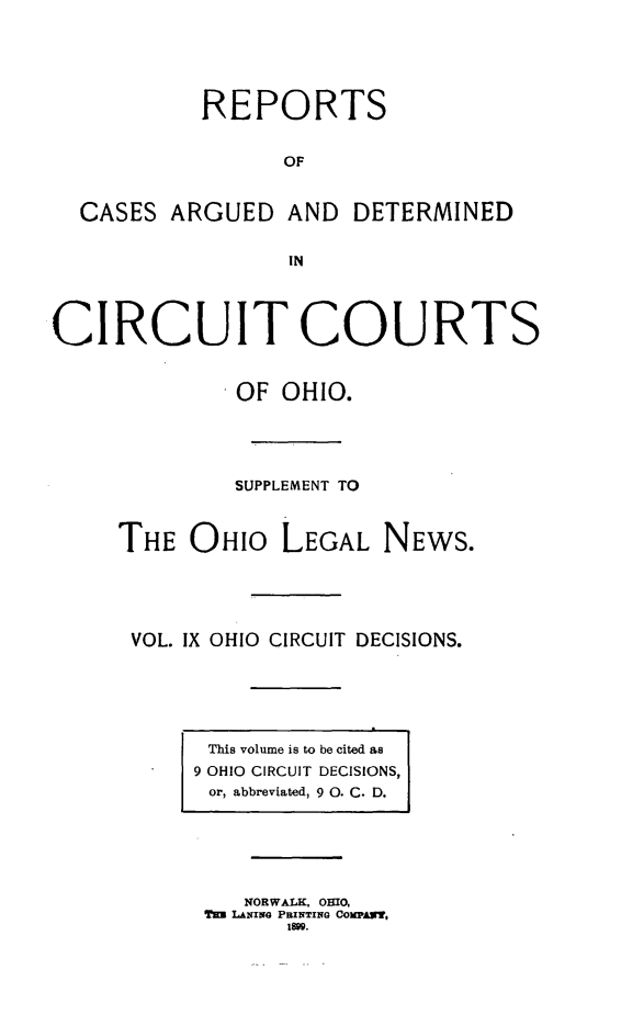 handle is hein.statereports/ohcirct0009 and id is 1 raw text is: REPORTS
OF
CASES ARGUED AND DETERMINED
IN
CIRCUIT COURTS
OF OHIO.
SUPPLEMENT TO
THE OHIO LEGAL NEWS.
VOL. IX OHIO CIRCUIT DECISIONS.

This volume is to be cited as
9 OHIO CIRCUIT DECISIONS,
or, abbreviated, 9 0. C. D.

NORWALK, OHIO,
TH= LANING PBINTING COMPAN,
1899.


