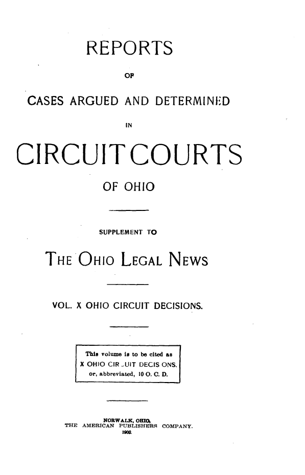 handle is hein.statereports/ohcirct0010 and id is 1 raw text is: REPORTS
OP
CASES ARGUED AND DETERMINED
IN
CIRCUIT COURTS
OF OHIO
SUPPLEMENT TO
THE OHIO LEGAL NEWS
VOL. X OHIO CIRCUIT DECISIONS.
This volume is to be cited as
X OHIO CIR -UIT DECIS ONS.
or, abbreviated, 10 0. C. D.
NORWALK, OHI(O
THE AMERICAN PUBLISHERS COMPANY.
190W


