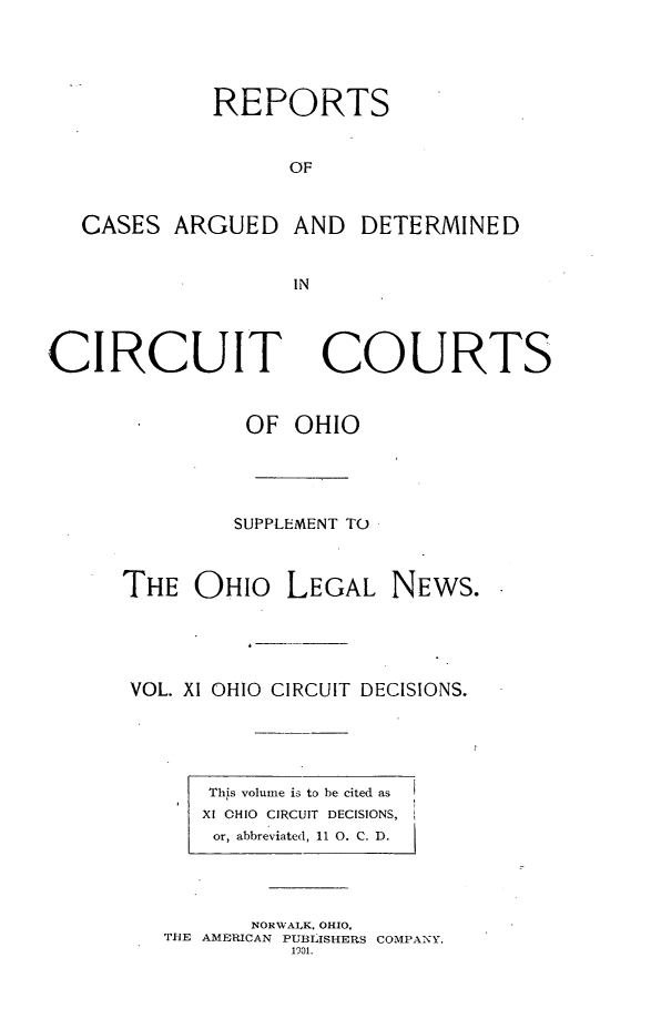 handle is hein.statereports/ohcirct0011 and id is 1 raw text is: REPORTS
OF

CASES ARGUED

AND DETERMINED

IN

CIRCUIT

COURTS

OF OHIO
SUPPLEMENT TO
THE OHIO LEGAL NEWS.
VOL. XI OHIO CIRCUIT DECISIONS.

This volume is to be cited as
XI OHIO CIRCUIT DECISIONS,
or, abbreviated, 11 0. C. D.

NORWALK, OHIO,
THE AMERICAN PUBLISHERS COMPANY.
1901.


