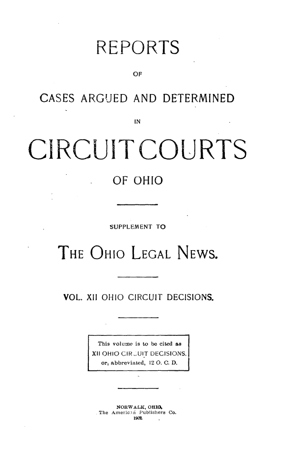 handle is hein.statereports/ohcirct0012 and id is 1 raw text is: REPORTS
OF
CASES ARGUED AND DETERMINED
IN
CIRCUIT COURTS
OF OHIO
SUPPLEMENT TO
THE OHIO LEGAL NEWS.
VOL. XII OHIO CIRCUIT DECISIONS.

This volume is to be cited as
XII OHIO CIR.IUIT DECISIONS.
or, abbreviated, 12 0. C. D.

NORWALK, OHIO,
The Americn Publishers Co.
190L


