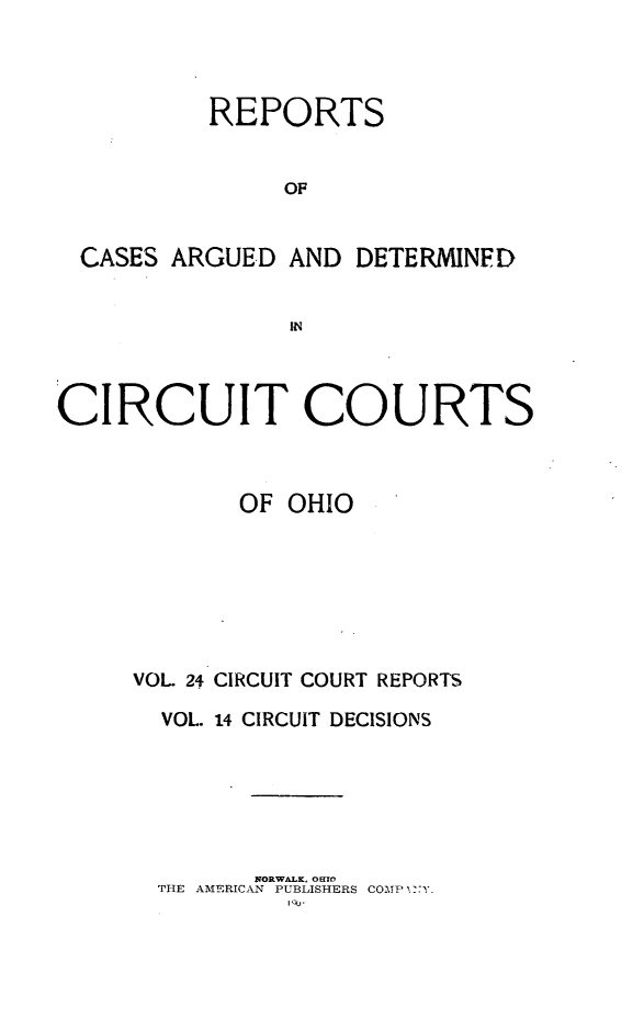 handle is hein.statereports/ohcirct0014 and id is 1 raw text is: REPORTS
OF
CASES ARGUED AND DETERMINED
IN
CIRCUIT COURTS
OF OHIO
VOL 24 CIRCUIT COURT REPORTS
VOL. 14 CIRCUIT DECISIONS
NORWALK. OEFO
THE AMERICAN PUBLISHERS COMP x-Y
I 'u 


