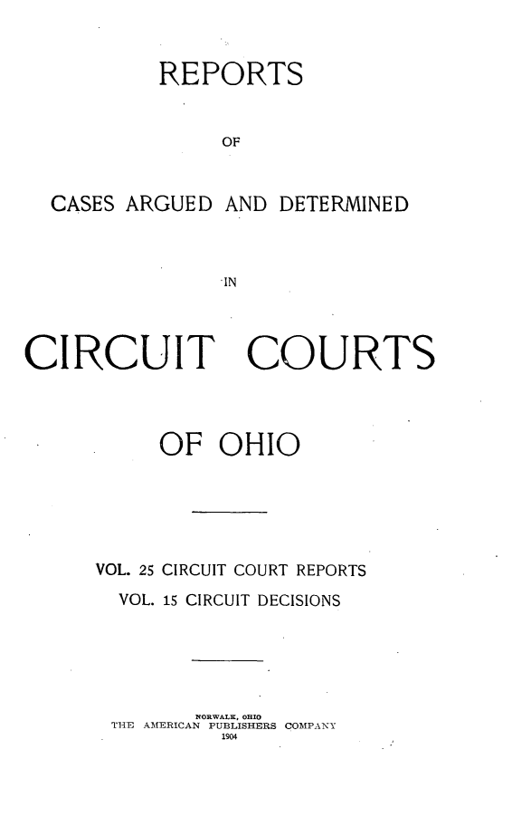handle is hein.statereports/ohcirct0015 and id is 1 raw text is: REPORTS
OF

CASES ARGUED

AND DETERMINED

IN

CIRCUIT

COURTS

OF OHIO
VOL. 25 CIRCUIT COURT REPORTS
VOL. 15 CIRCUIT DECISIONS
NORWALK, OHIO
THE AMERICAN PUBLISHERS COMPANY
1904


