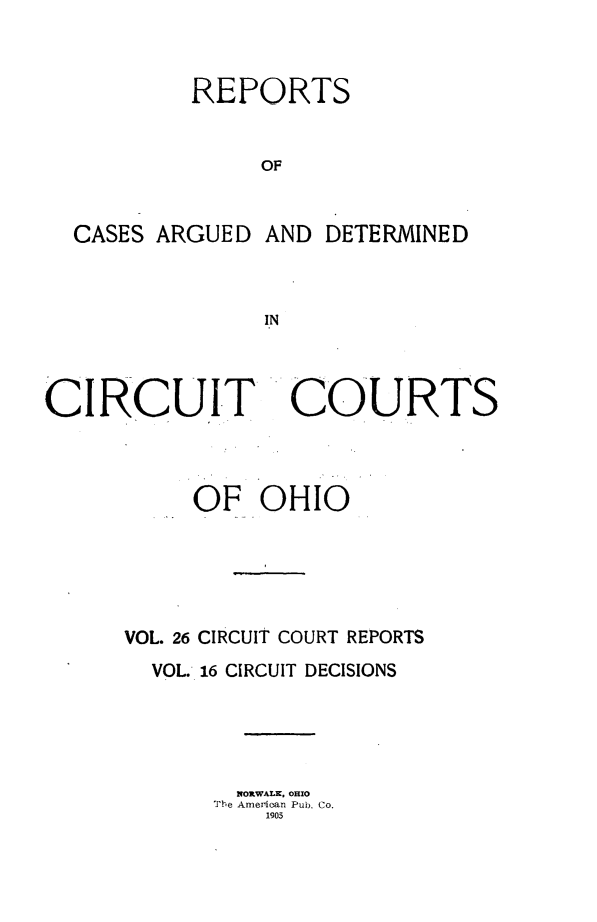 handle is hein.statereports/ohcirct0016 and id is 1 raw text is: REPORTS
OF

CASES ARGUED

AND DETERMINED

IN

CIRCUIT

COURTS

OF OHIO
VOL. 26 CIRCUIT COURT REPORTS
VOL. 16 CIRCUIT DECISIONS
NORWALK, OHIO
The Amerioan Pub. Co.
1903


