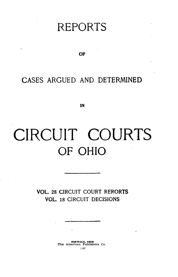 handle is hein.statereports/ohcirct0018 and id is 1 raw text is: REPORTS
OF
CASES ARGUED AND DETERMINED
IN

CIRCUIT COURTS
OF OHIO
VOL. 28 CIRCUIT COURT RERORTS
VOL. 18 CIRCUIT DECISIONS
NORWALK  Oheo
The American Publishers Co.
il'07


