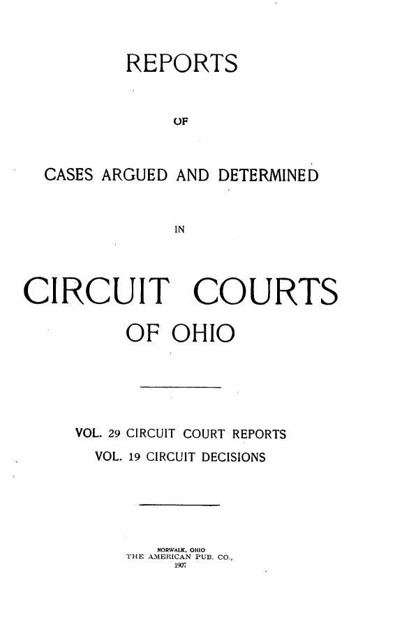 handle is hein.statereports/ohcirct0019 and id is 1 raw text is: REPORTS
OF
CASES ARGUED AND DETERMINED
IN

CIRCUIT

COURTS

OF OHIO
VOL. 29 CIRCUIT COURT REPORTS
VOL. 19 CIRCUIT DECISIONS
NORWALK. OHIO
THE AMERICAN PUB. CO.,
1917



