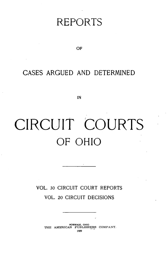 handle is hein.statereports/ohcirct0020 and id is 1 raw text is: REPORTS
OF
CASES ARGUED AND DETERMINED
IN

CIRCUIT

COURTS

OF OHIO
VOL. 30 CIRCUIT COURT REPORTS
VOL. 20 CIRCUIT DECISIONS
NORWALK, OHIO
THE AMERICAN PUBLISHERS COMPANY.
1909


