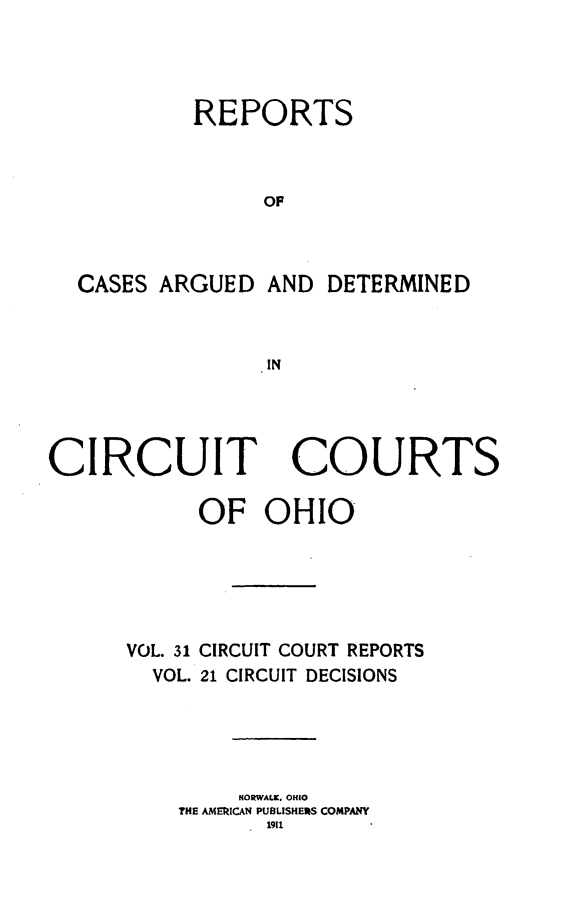 handle is hein.statereports/ohcirct0021 and id is 1 raw text is: REPORTS
OP
CASES ARGUED AND DETERMINED
IN

CIRCUIT COURTS
OF OHIO
VOL. 31 CIRCUIT COURT REPORTS
VOL. 21 CIRCUIT DECISIONS
NORWALK, OHIO
THE AMERICAN PUBLISHERS COMPANY
1911


