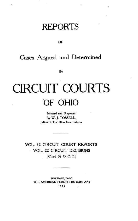 handle is hein.statereports/ohcirct0022 and id is 1 raw text is: REPORTS
OF
Cases Argued and Determined
IN
CIRCUIT COURTS
OF OHIO
Selected and Reported
By W. J. TOSSELL,
Editor of The Ohio Law Bulletin
VOL. 32 CIRCUIT COURT REPORTS
VOL. 22 CIRCUIT DECISIONS
[Cited 32 0. C. C.]
NORWALK, OHIO
THE AMERICAN PUBUSHERS COMPANY
1912


