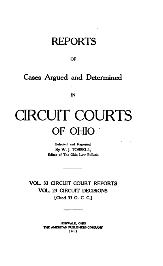 handle is hein.statereports/ohcirct0023 and id is 1 raw text is: REPORTS
OF
Cases Argued and Determined
IN
CIRCUIT COURTS
OF OHIO
Selected and Reported
By W. J. TOSSELL,
Editor of The Ohio Law Bulletin
VOL 33 CIRCUIT COURT REPORTS
VOL. 23 CIRCUIT DECISIONS
[Cited 33 0. C. C.]
NORWAIK. OHIO
THE AMERICAN PUBUSHERS COMPANY
1913


