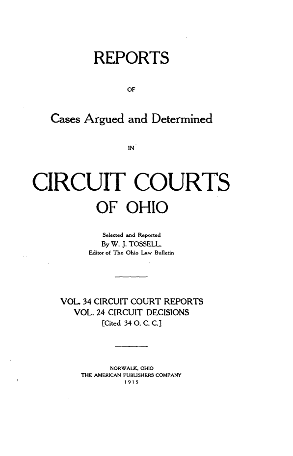 handle is hein.statereports/ohcirct0024 and id is 1 raw text is: REPORTS
OF
Cases Argued and Determined
IN
CIRCUIT COURTS
OF OHIO
Selected and Reported
By W. J. TOSSELL,
Editor of The Ohio Law Bulletin
VOL 34 CIRCUIT COURT REPORTS
VOL. 24 CIRCUIT DECISIONS
[Cited 34 0. C. C.]
NORWALK, OHIO
THE AMERICAN PUBLISHERS COMPANY
1915


