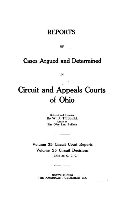 handle is hein.statereports/ohcirct0025 and id is 1 raw text is: REPORTS
OF
Cases Argued and Determined
IN
Circuit and Appeals Courts
of Ohio
Selected and Reported
By W. J. TOSSELL
Editor of
The Ohio Law Bulletin
Volume 35 Circuit Court Reports
Volume 25 Circuit Decisions
[Cited 35 0. C. C.]

NORWALK, OHIO
THE AMERICAN PUBLISHERS CO.


