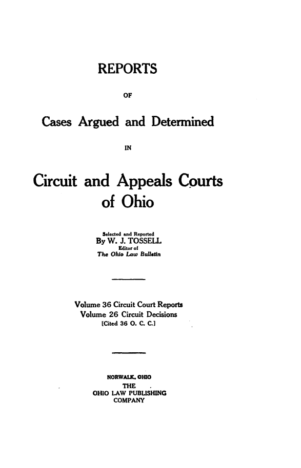 handle is hein.statereports/ohcirct0026 and id is 1 raw text is: REPORTS
OF
Cases Argued and Determined
IN
Circuit and Appeals Courts
of Ohio
Selected and Reported
By W. J. TOSSELL
Editor of
The Ohio Law Bualletn
Volume 36 Circuit Court Reports
Volume 26 Circuit Decisions
[Cited 36 0. C. C.]
NORWALK. OmO
THE
OHIO LAW PUBLISHING
COMPANY


