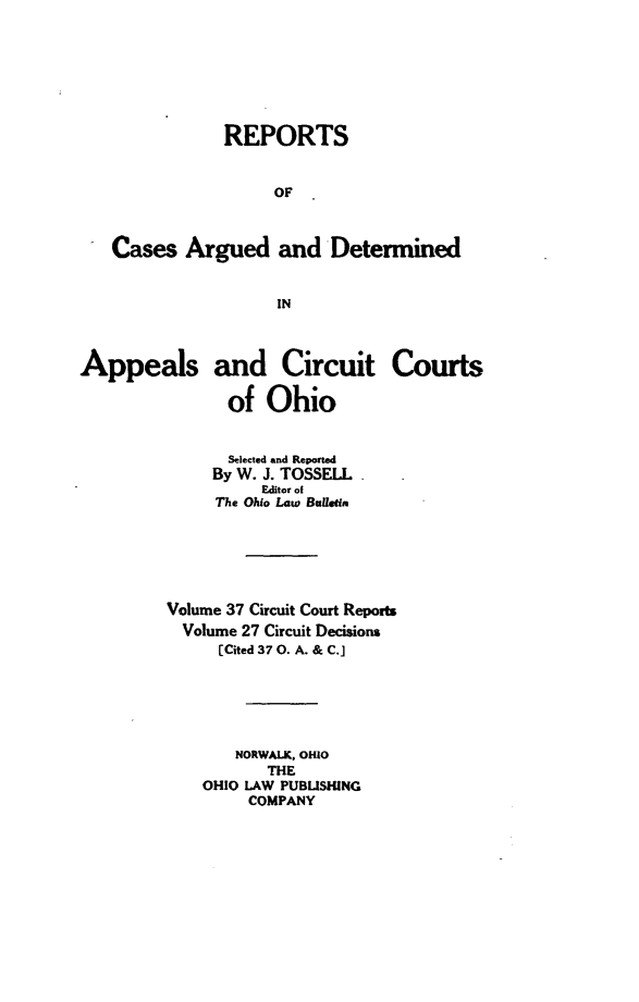 handle is hein.statereports/ohcirct0027 and id is 1 raw text is: REPORTS
OF
Cases Argued and Determined
IN
Appeals and Circuit Courts
of Ohio
Selected and Reported
By W. J. TOSSELL
Editor of
The Ohio Law Bulletin
Volume 37 Circuit Court Reports
Volume 27 Circuit Decisions
[Cited 37 0. A. & C.]
NORWALK, OHIO
THE
OHIO LAW PUBLISHING
COMPANY


