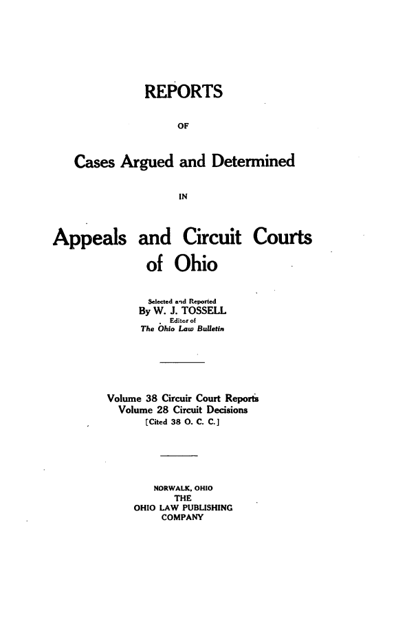 handle is hein.statereports/ohcirct0028 and id is 1 raw text is: REPORTS
OF
Cases Argued and Determined
IN
Appeals and Circuit Courts
of Ohio
Selected and Reported
By W. J. TOSSELL
. Editor of
The Ohio Law Bulletin
Volume 38 Circuir Court Reports
Volume 28 Circuit Decisions
[Cited 38 0. C. C.]
NORWALK, OHIO
THE
OHIO LAW PUBLISHING
COMPANY


