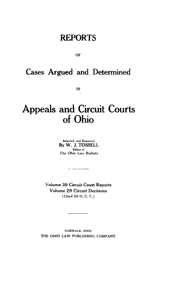 handle is hein.statereports/ohcirct0029 and id is 1 raw text is: REPORTS
OF
Cases Argued and Determined
IN
Appeals and Circuit Courts
of Ohio
Selected and Reported
By W. J. TOSSELL
Editor of
The Ohio Law Bulletin
Volume 39 Circuit Court Reports
Volume 29 Circuit Decisions
[Cited 39 0. C. C.]
NORWALK. OHIO
THE OHIO LAW PUBLISHING COMPANY


