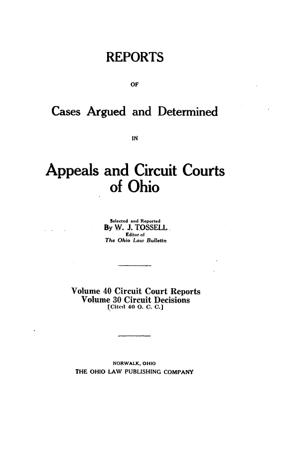 handle is hein.statereports/ohcirct0030 and id is 1 raw text is: REPORTS
OF
Cases Argued and Determined
IN
Appeals and Circuit Courts
of Ohio
Selected and Reported
By W. 3. TOSSELL
Editor of
The Ohio Law Bulletin
Volume 40 Circuit Court Reports
Volume 30 Circuit Decisions
[Cited 40 0. C. C.]

NORWALK. OHIO
THE OHIO LAW PUBLISHING COMPANY


