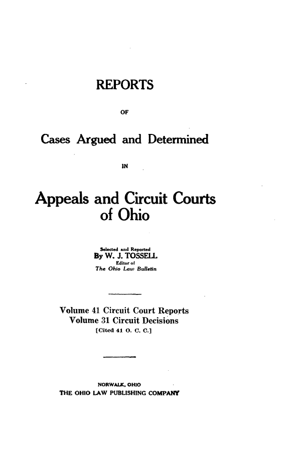 handle is hein.statereports/ohcirct0031 and id is 1 raw text is: REPORTS
OF
Cases Argued and Determined
IN
Appeals and Circuit Courts
of Ohio
Selected and Reported
By W. J. TOSSELL
Editor of
The Ohio Law Bulletin
Volume 41 Circuit Court Reports
Volume 31 Circuit Decisions
[Cited 41 0. C. C.]

NORWALK. OHIO
THE OHIO LAW PUBLISHING COMPANY


